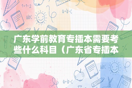 广东学前教育专插本需要考些什么科目（广东省专插本考试官网）