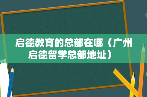 启德教育的总部在哪（广州启德留学总部地址） 