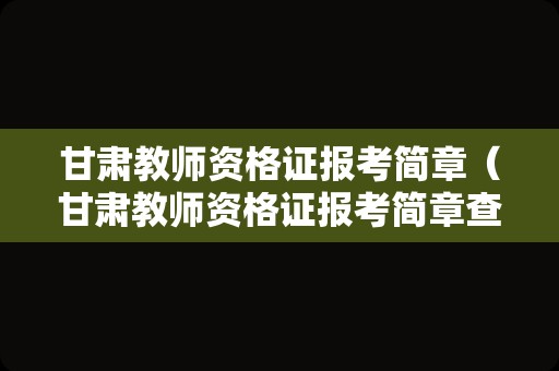 甘肃教师资格证报考简章（甘肃教师资格证报考简章查询）