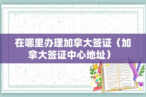 在哪里办理加拿大签证（加拿大签证中心地址） 