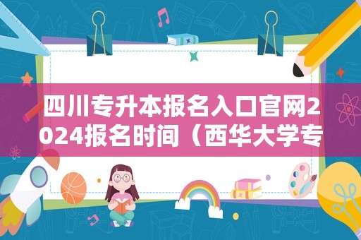 四川专升本报名入口官网2024报名时间（西华大学专升本2024年招生计划）