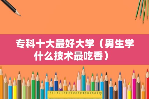 专科十大最好大学（男生学什么技术最吃香） 