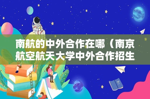 南航的中外合作在哪（南京航空航天大学中外合作招生简章） 