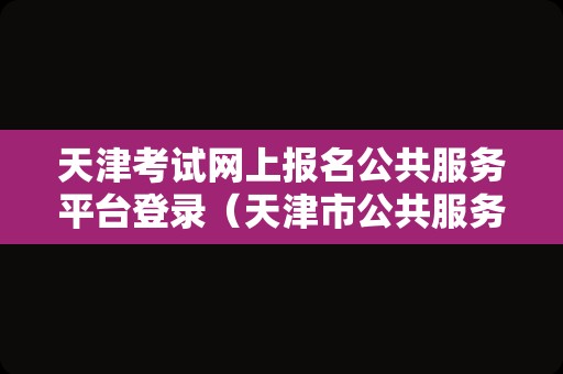 天津考试网上报名公共服务平台登录（天津市公共服务平台）