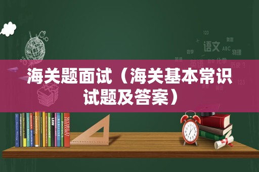 海关题面试（海关基本常识试题及答案）