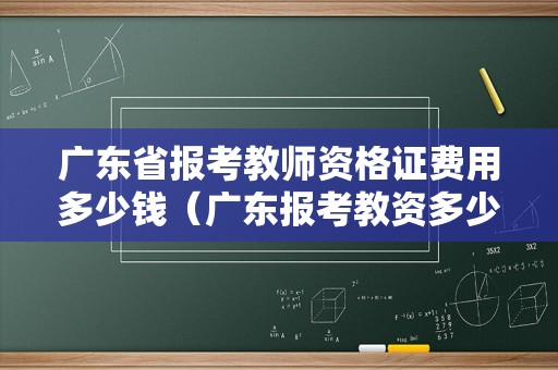 广东省报考教师资格证费用多少钱（广东报考教资多少钱考试费）