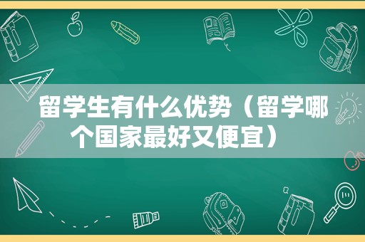 留学生有什么优势（留学哪个国家最好又便宜） 