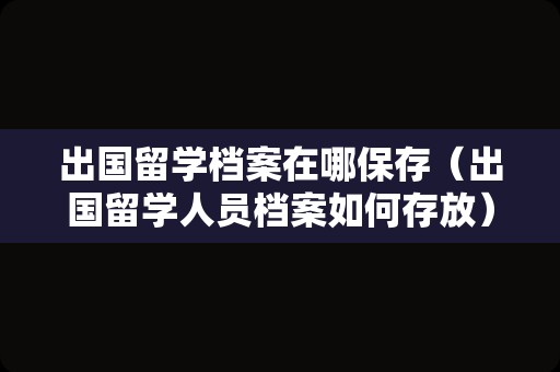 出国留学档案在哪保存（出国留学人员档案如何存放） 