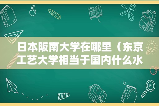 日本阪南大学在哪里（东京工艺大学相当于国内什么水平） 