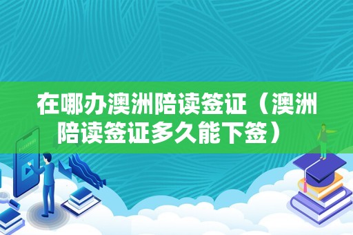 在哪办澳洲陪读签证（澳洲陪读签证多久能下签） 