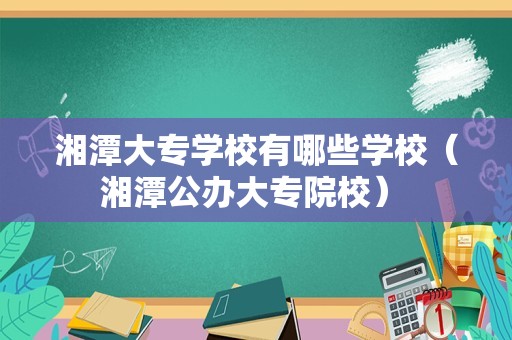 湘潭大专学校有哪些学校（湘潭公办大专院校） 