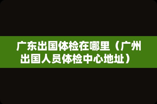 广东出国体检在哪里（广州出国人员体检中心地址） 