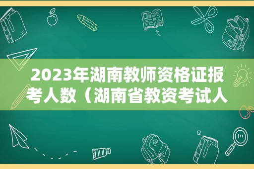 2023年湖南教师资格证报考人数（湖南省教资考试人数）