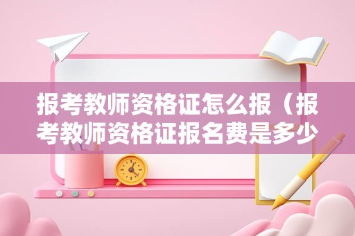 报考教师资格证怎么报（报考教师资格证报名费是多少）