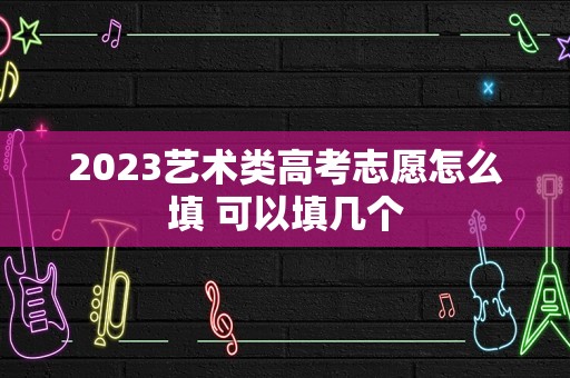 2023艺术类高考志愿怎么填 可以填几个