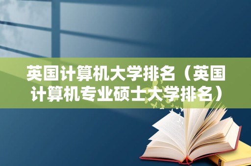 英国计算机大学排名（英国计算机专业硕士大学排名）