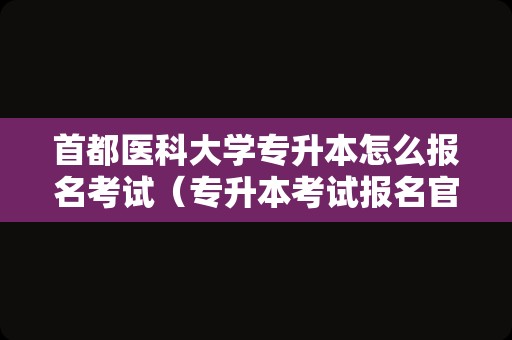 首都医科大学专升本怎么报名考试（专升本考试报名官网） 