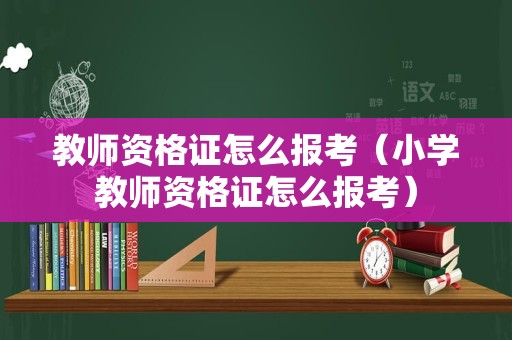 教师资格证怎么报考（小学教师资格证怎么报考）