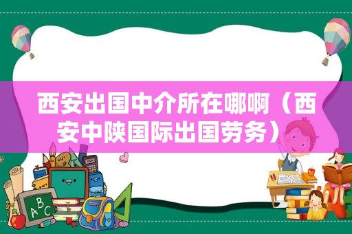 西安出国中介所在哪啊（西安中陕国际出国劳务） 