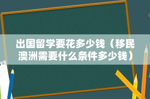 出国留学要花多少钱（移民澳洲需要什么条件多少钱） 