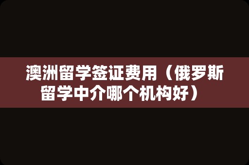 澳洲留学签证费用（俄罗斯留学中介哪个机构好） 