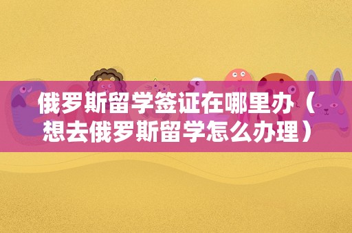 俄罗斯留学签证在哪里办（想去俄罗斯留学怎么办理） 