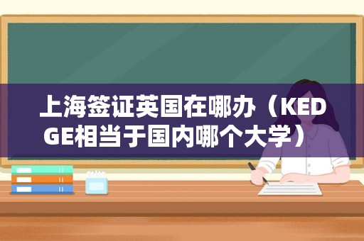 上海签证英国在哪办（KEDGE相当于国内哪个大学） 