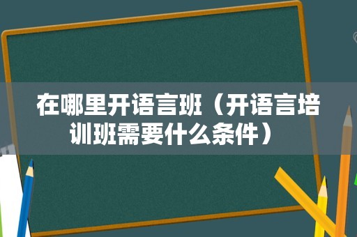 在哪里开语言班（开语言培训班需要什么条件） 