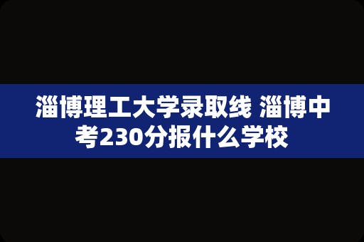 淄博理工大学录取线 淄博中考230分报什么学校