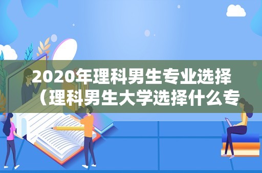 2023年理科男生专业选择（理科男生大学选择什么专业比较好） 