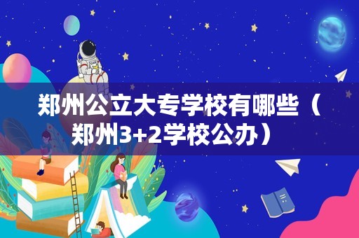 郑州公立大专学校有哪些（郑州3+2学校公办） 