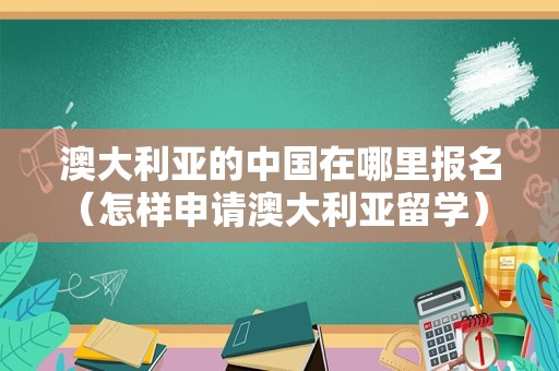 澳大利亚的中国在哪里报名（怎样申请澳大利亚留学） 