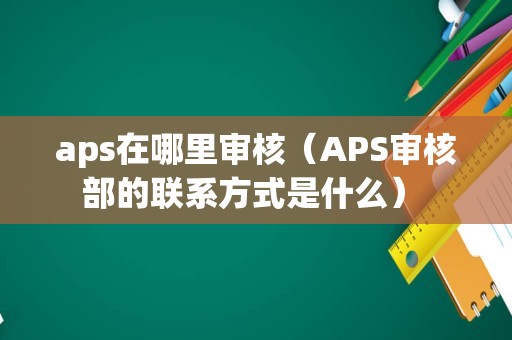 aps在哪里审核（APS审核部的联系方式是什么） 