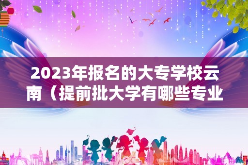 2023年报名的大专学校云南（提前批大学有哪些专业） 