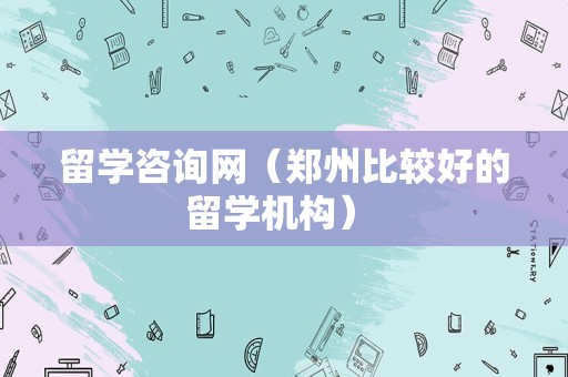 留学咨询网（郑州比较好的留学机构） 