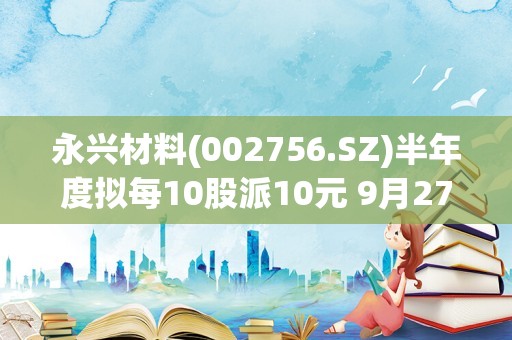 永兴材料(002756.SZ)半年度拟每10股派10元 9月27日除权除息