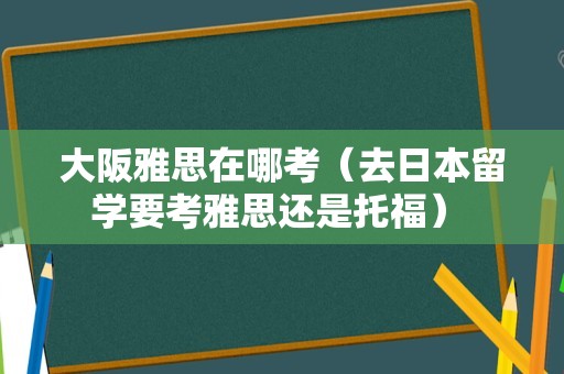 大阪雅思在哪考（去日本留学要考雅思还是托福） 