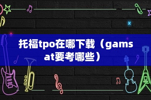 托福tpo在哪下载（gamsat要考哪些） 