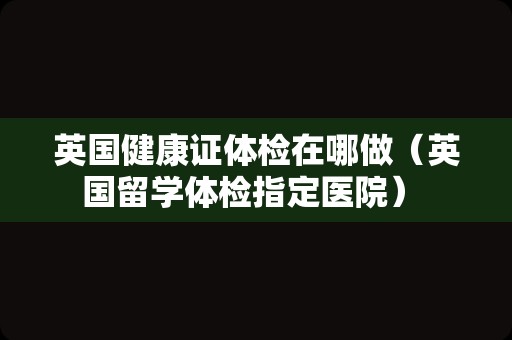 英国健康证体检在哪做（英国留学体检指定医院） 