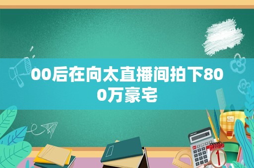 00后在向太直播间拍下800万豪宅