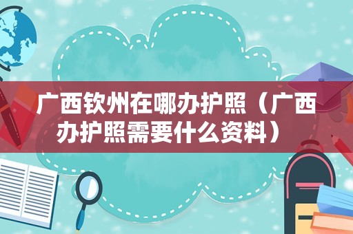 广西钦州在哪办护照（广西办护照需要什么资料） 