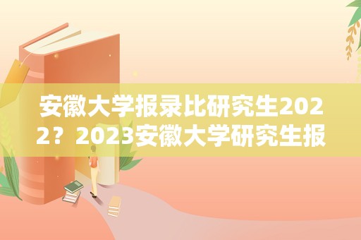 安徽大学报录比研究生2023？2023安徽大学研究生报名人数？