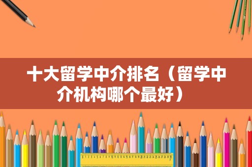 十大留学中介排名（留学中介机构哪个最好） 