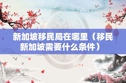 新加坡移民局在哪里（移民新加坡需要什么条件） 