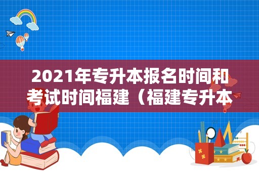 2023年专升本报名时间和考试时间福建（福建专升本2023年考试时间） 