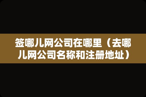 签哪儿网公司在哪里（去哪儿网公司名称和注册地址） 