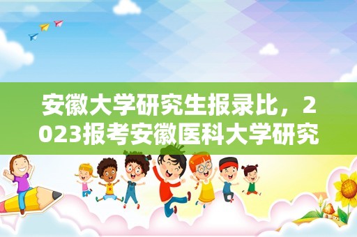 安徽大学研究生报录比，2023报考安徽医科大学研究生有多少人？