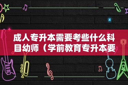 成人专升本需要考些什么科目幼师（学前教育专升本要考什么） 