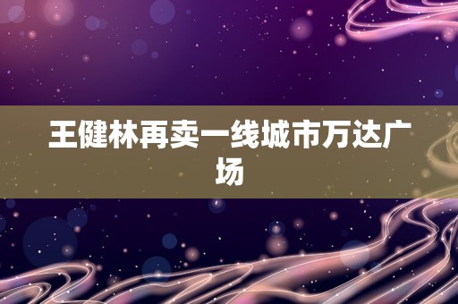 王健林再卖一线城市万达广场