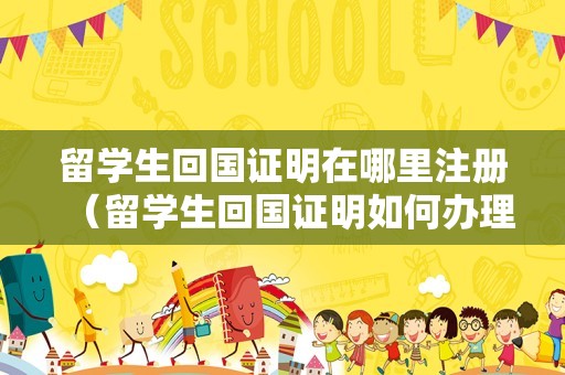 留学生回国证明在哪里注册（留学生回国证明如何办理） 